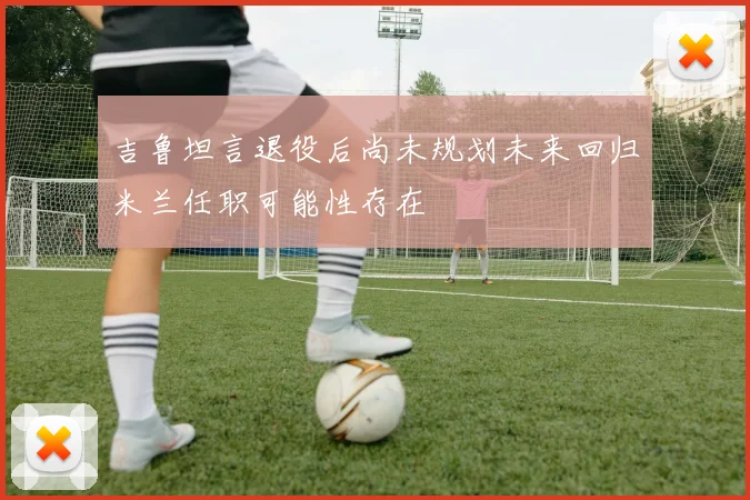 吉鲁坦言退役后尚未规划未来回归米兰任职可能性存在