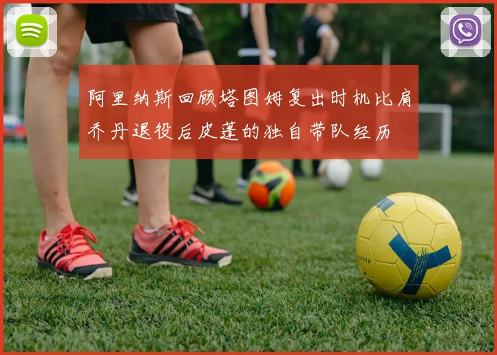 阿里纳斯回顾塔图姆复出时机比肩乔丹退役后皮蓬的独自带队经历