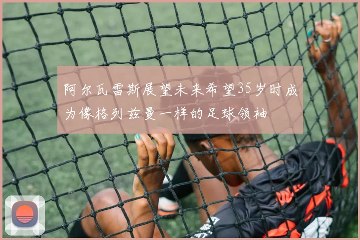 阿尔瓦雷斯展望未来希望35岁时成为像格列兹曼一样的足球领袖