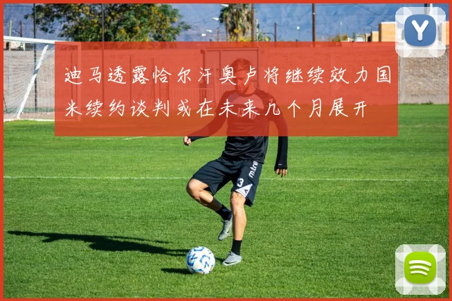 迪马透露恰尔汗奥卢将继续效力国米续约谈判或在未来几个月展开