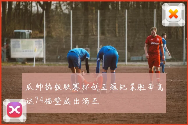 瓜帅执教联赛杯创五冠纪录胜率高达74福登成出场王