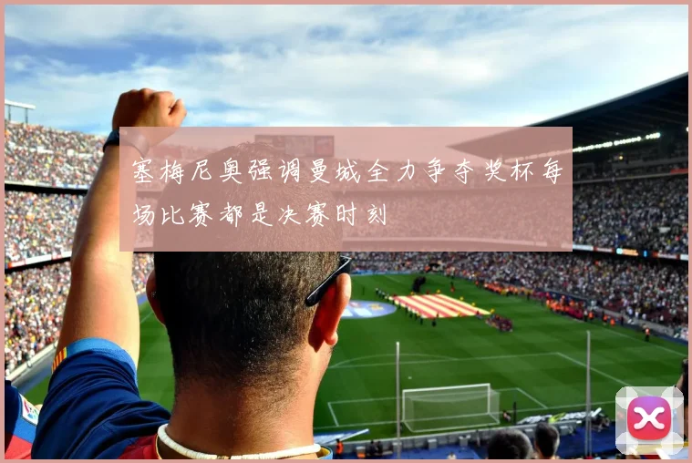 塞梅尼奥强调曼城全力争夺奖杯每场比赛都是决赛时刻