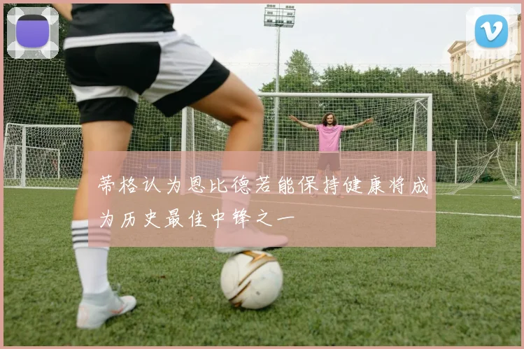 蒂格认为恩比德若能保持健康将成为历史最佳中锋之一