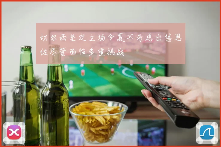 切尔西坚定立场今夏不考虑出售恩佐尽管面临多重挑战
