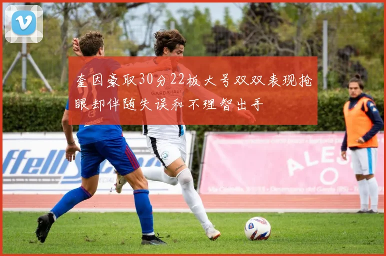 奎因豪取30分22板大号双双表现抢眼却伴随失误和不理智出手
