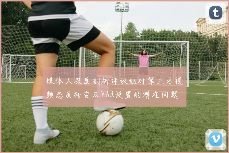 媒体人深度剖析评议组对第三方视频态度转变及VAR设置的潜在问题