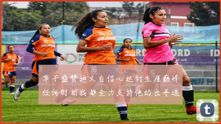 华子盛赞迪文自信心达到生涯巅峰任何时刻我都全力支持他的出手选择