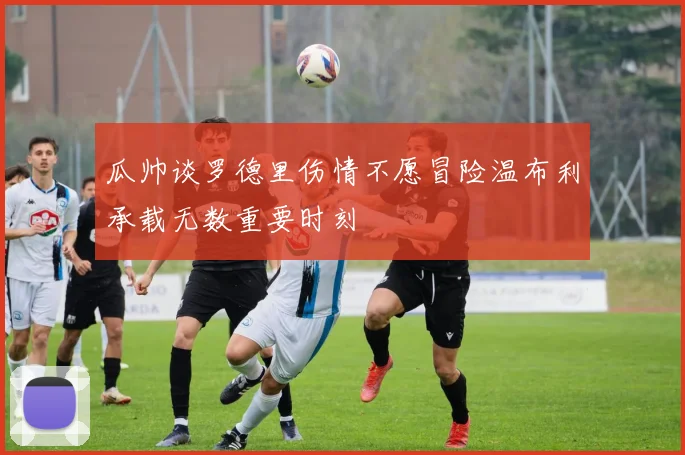 瓜帅谈罗德里伤情不愿冒险温布利承载无数重要时刻