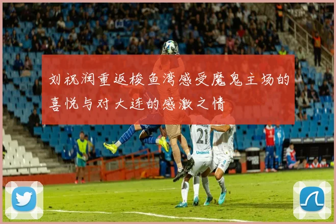 刘祝润重返梭鱼湾感受魔鬼主场的喜悦与对大连的感激之情